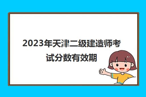 2023年天津二级建造师考试分数有效期(2022年天津二级建造师)
