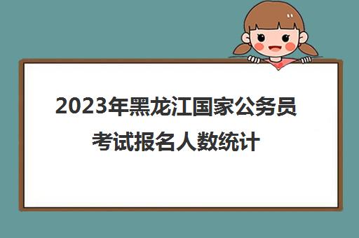 2023年黑龙江国家公务员考试报名人数统计(黑龙江公务员今年报考人数)