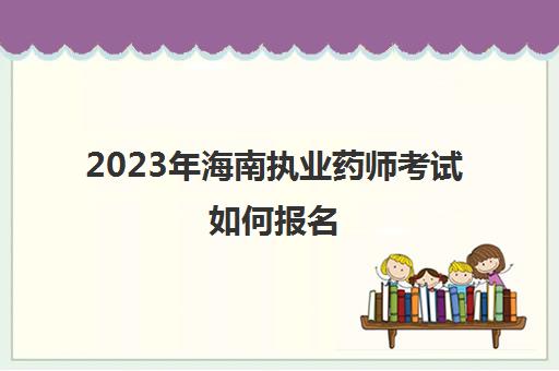 2023年海南执业药师考试如何报名(海南执业药师考试报名时间)