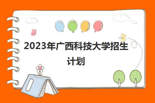 2023年广西科技大学招生计划(2023广西科技大学招生计划表)