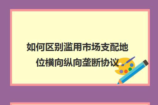 如何区别滥用市场支配地位横向纵向垄断协议(滥用市场支配地位反垄断案例)