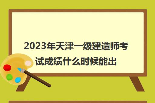 2023年天津一级建造师考试成绩什么时候能出(天津一级建造师成绩公布时间)