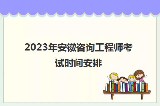 2023年安徽咨询工程师考试时间安排(2021咨询工程师成绩查询安徽)
