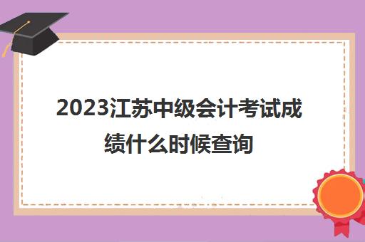 2023江苏中级会计考试成绩什么时候查询(江苏中级会计考试2021成绩)