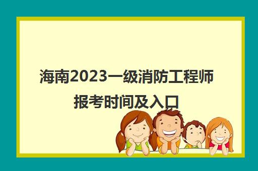 海南2023一级消防工程师报考时间及入口(海南省一级消防工程师)