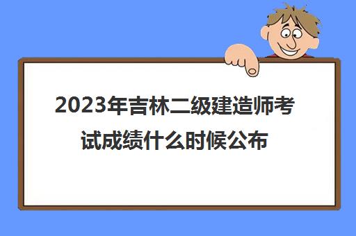 2023年吉林二级建造师考试成绩什么时候公布(吉林二级建造师成绩公布时间)