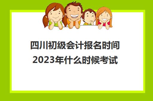 四川初级会计报名时间2023年什么时候考试(四川2021初级会计证报名截止时间)
