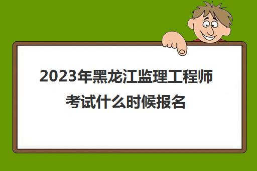 2023年黑龙江监理工程师考试什么时候报名(2021黑龙江监理工程师报名)