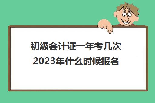 初级会计证一年考几次2023年什么时候报名(初级会计考试时间2021一年考几次)