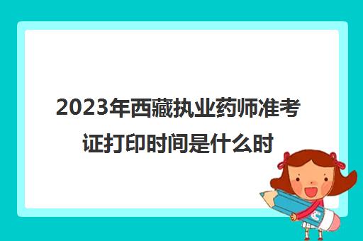 2023年西藏执业药师准考证打印时间是什么时候(西藏执业药师报名条件)