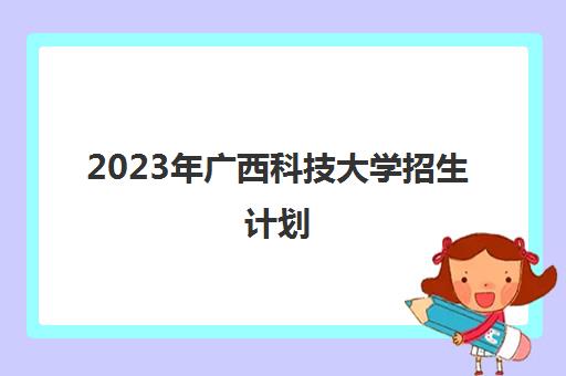 2023年广西科技大学招生计划(2023年广西科技大学招生计划是多少)