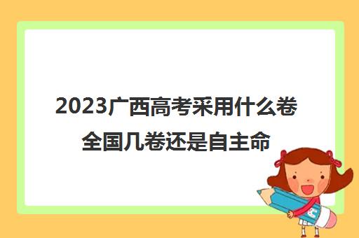 2023广西高考采用什么卷全国几卷还是自主命题(广西2023高考科目变化)
