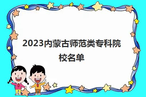 2023内蒙古师范类专科院校名单(内蒙古师范类大专)