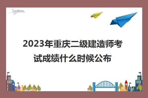 2023年重庆二级建造师考试成绩什么时候公布(重庆2021年建造师二级考试时间)