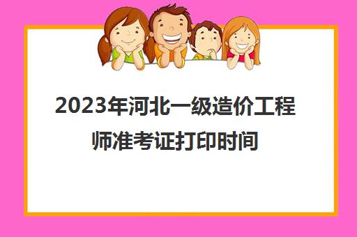 2023年河北一级造价工程师准考证打印时间(河北省2021年一级造价师报名时间)