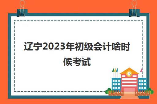 辽宁2023年初级会计啥时候考试(2021初级会计辽宁省考试时间)