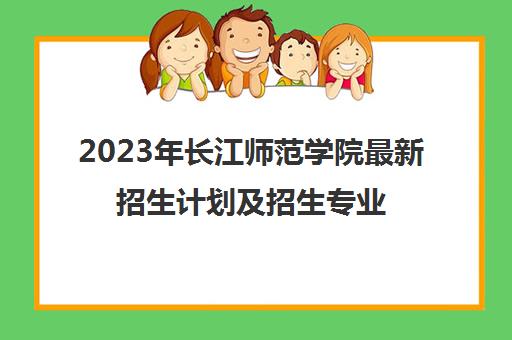 2023年长江师范学院最新招生计划及招生专业(2021年长江师范学院招生计划)