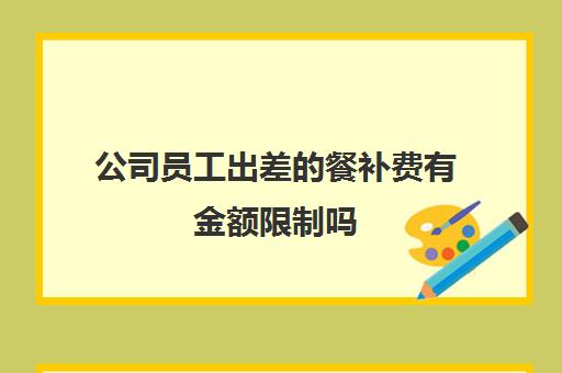 公司员工出差的餐补费有金额限制吗(员工出差的餐费补贴可以税前扣除吗)