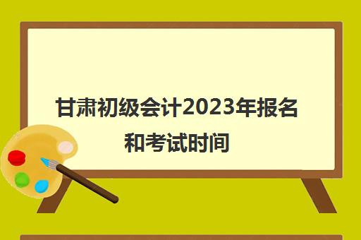 甘肃初级会计2023年报名和考试时间(甘肃省初级会计什么时候报名)