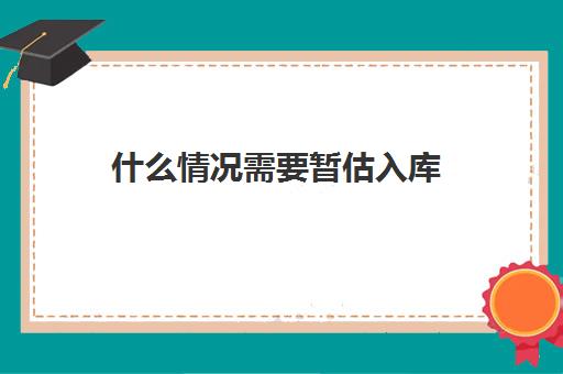 什么情况需要暂估入库(什么情况暂估入库成本)