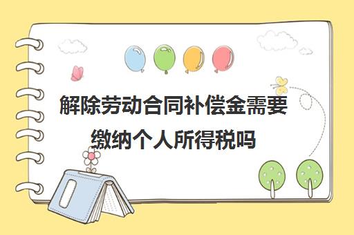 解除劳动合同补偿金需要缴纳个人所得税吗(解除劳动合同补偿金需要申报吗)