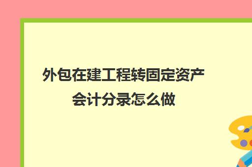 外包在建工程转固定资产会计分录怎么做(工程外包出去会计处理)