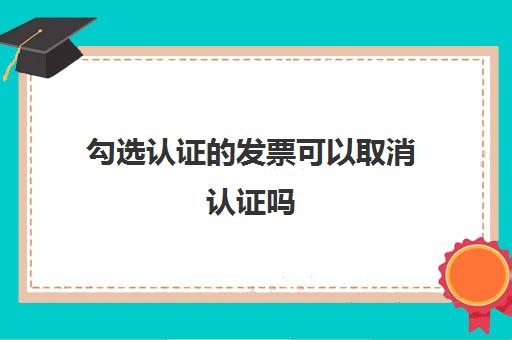 勾选认证的发票可以取消认证吗(勾选认证发票怎样取消)