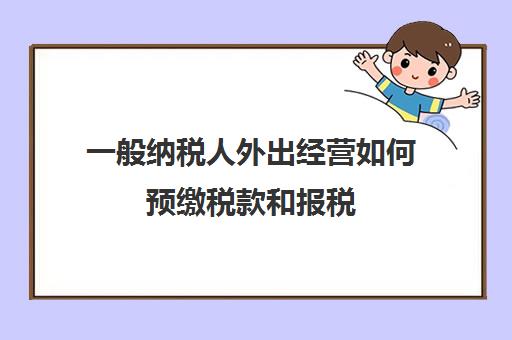 一般纳税人外出经营如何预缴税款和报税(一般纳税人外地预缴税)