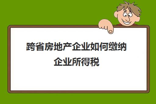 跨省房地产企业如何缴纳企业所得税(房地产企业异地开发所得税在哪申报)