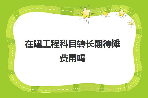 在建工程科目转长期待摊费用吗(在建工程可以转长期待摊费用还是固定资产)