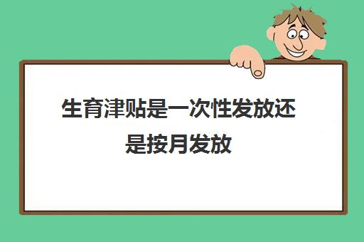 生育津贴是一次性发放还是按月发放(济南生育津贴是一次性发放还是按月发放)