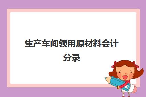 生产车间领用原材料会计分录(生产车间领用原材料会计科目)