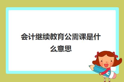 会计继续教育公需课是什么意思(会计继续教育公需科目是什么意思)