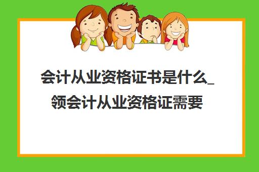 会计从业资格证书是什么_领会计从业资格证需要什么(会计从业资格证有啥用)