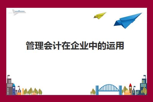 管理会计在企业中的运用(管理会计在企业中的运用有哪些)