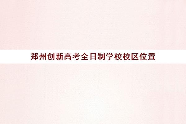 郑州创新高考全日制学校校区位置(郑州高中全日制学校哪家好)