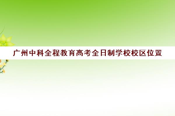 广州中科全程教育高考全日制学校校区位置(高中起点的全日制本科是什么意思)