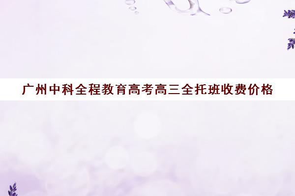 广州中科全程教育高考高三全托班收费价格(广州高三复读学校排名及费用)