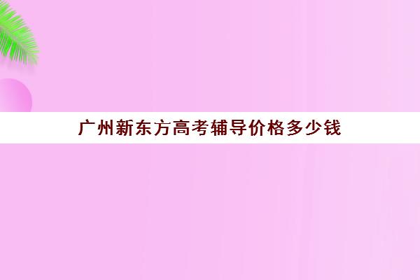 广州新东方高考辅导价格多少钱(广东高考复读机构)