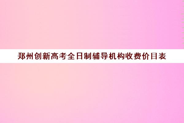 郑州创新高考全日制辅导机构收费价目表(郑州高考一对一辅导)