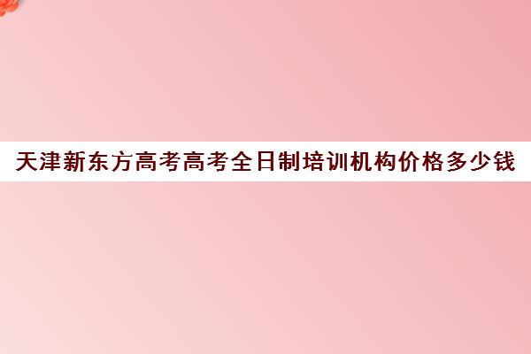 天津新东方高考高考全日制培训机构价格多少钱(天津高考辅导机构哪家最好)