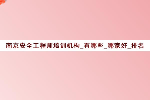 南京安全工程师培训机构_有哪些_哪家好_排名前十推荐