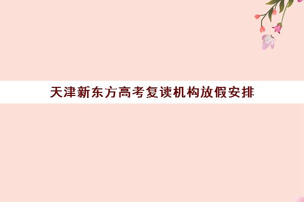 天津新东方高考复读机构放假安排(高三复读机构)