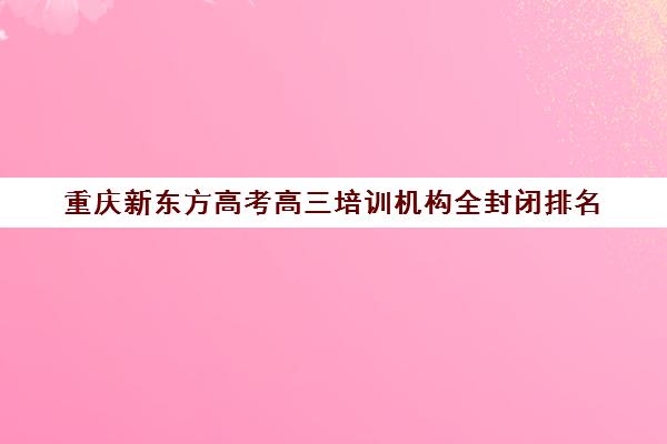重庆新东方高考高三培训机构全封闭排名(重庆新东方复读班怎么样)