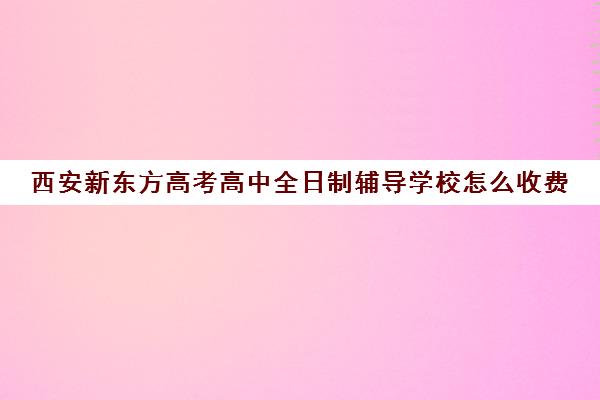 西安新东方高考高中全日制辅导学校怎么收费(高三全日制补课一般多少钱)