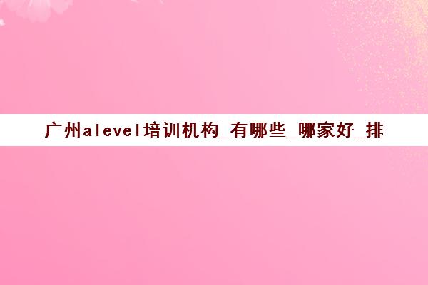 广州alevel培训机构_有哪些_哪家好_排名前十推荐
