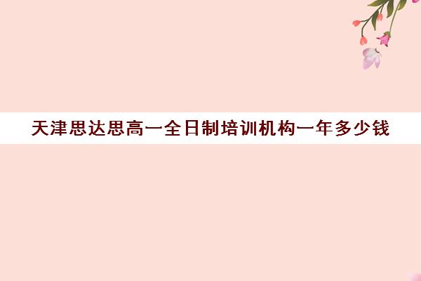 天津思达思高一全日制培训机构一年多少钱(天津高中补课哪家教育最好)