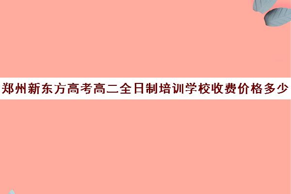 郑州新东方高考高二全日制培训学校收费价格多少钱(新东方全日制高考班怎么样)