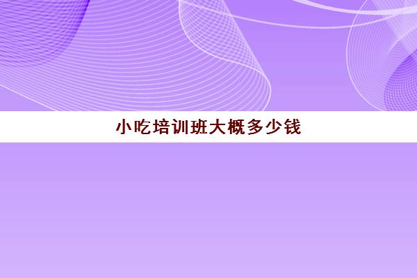 小吃培训班大概多少钱(小吃培训哪个比较靠谱)