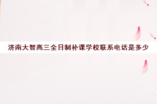 济南大智高三全日制补课学校联系电话是多少(济南最好的高考辅导班)